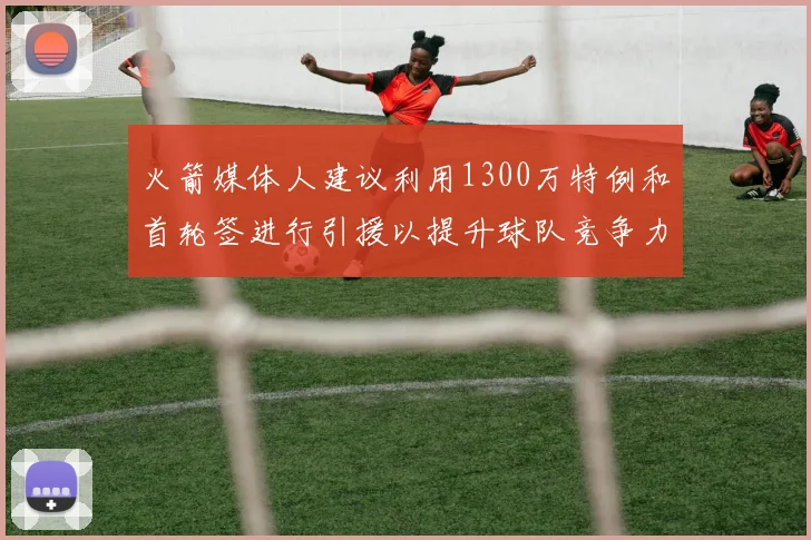 火箭媒体人建议利用1300万特例和首轮签进行引援以提升球队竞争力