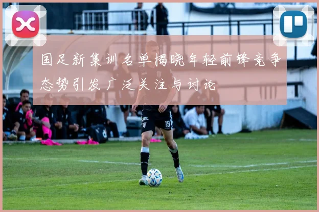 国足新集训名单揭晓年轻前锋竞争态势引发广泛关注与讨论