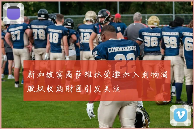 新加坡富商萨维林受邀加入利物浦股权收购财团引发关注