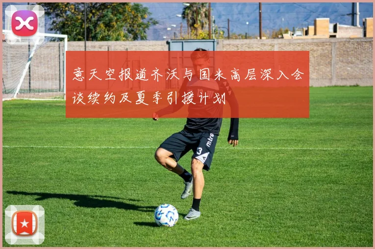 意天空报道齐沃与国米高层深入会谈续约及夏季引援计划