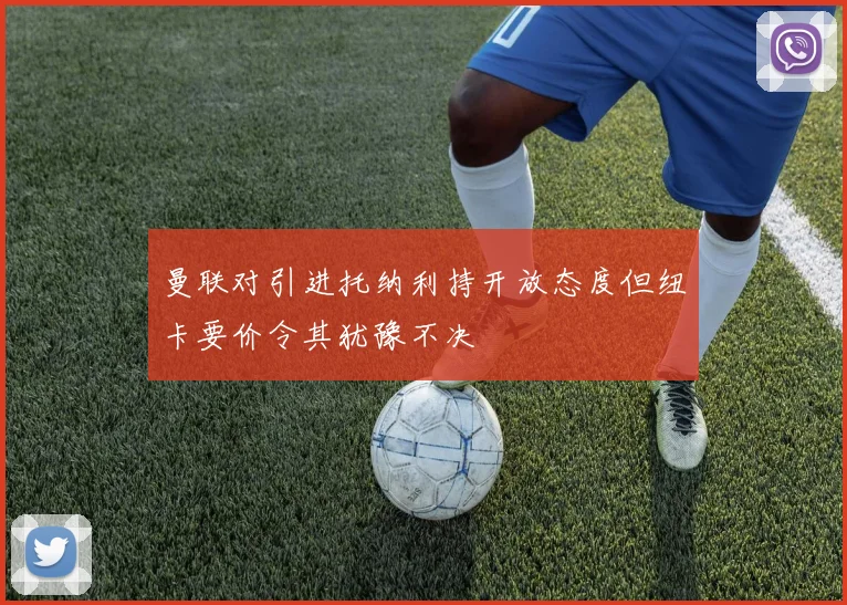 曼联对引进托纳利持开放态度但纽卡要价令其犹豫不决