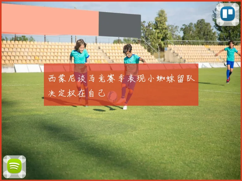 西蒙尼谈马竞赛季表现小蜘蛛留队决定权在自己