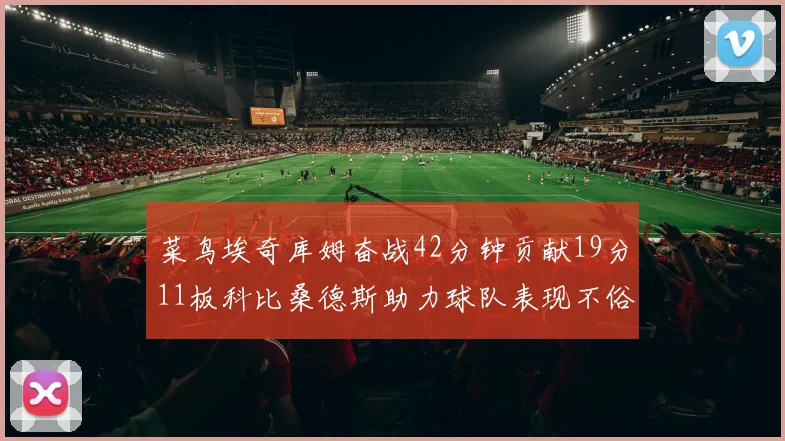 菜鸟埃奇库姆奋战42分钟贡献19分11板科比桑德斯助力球队表现不俗