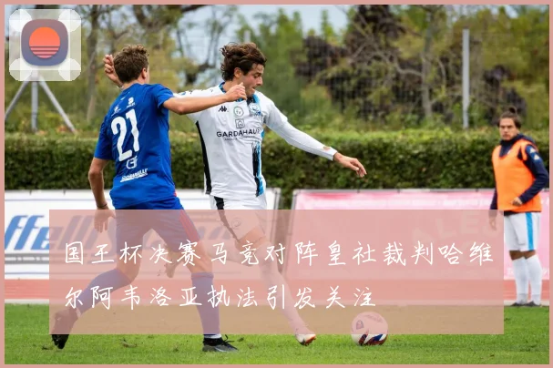 国王杯决赛马竞对阵皇社裁判哈维尔阿韦洛亚执法引发关注