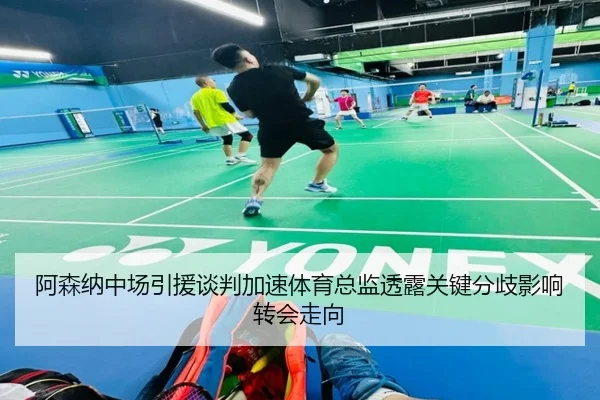 阿森纳中场引援谈判加速体育总监透露关键分歧影响转会走向